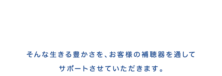 そんな生きる豊かさをお客様の補聴器を通してサポートさせていただきます