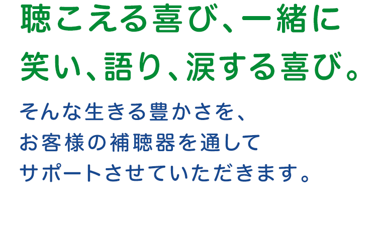 聴こえる喜び、一緒に笑い、語り、涙する喜び。そんな生きる豊かさをお客様の補聴器を通してサポートさせていただきます